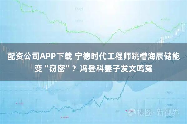 配资公司APP下载 宁德时代工程师跳槽海辰储能变“窃密”？冯登科妻子发文鸣冤