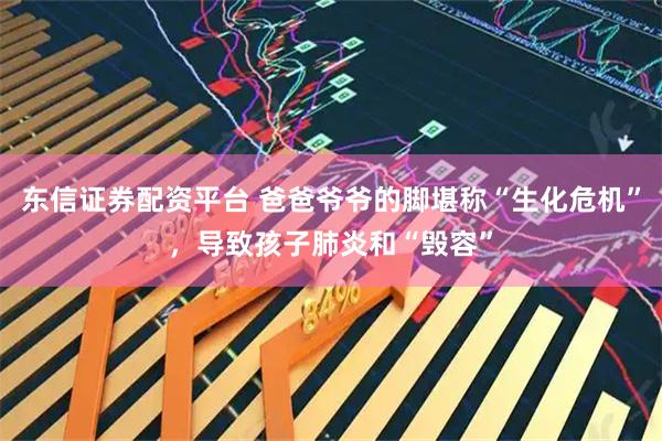 东信证券配资平台 爸爸爷爷的脚堪称“生化危机”，导致孩子肺炎和“毁容”