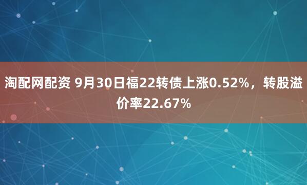淘配网配资 9月30日福22转债上涨0.52%，转股溢价率22.67%