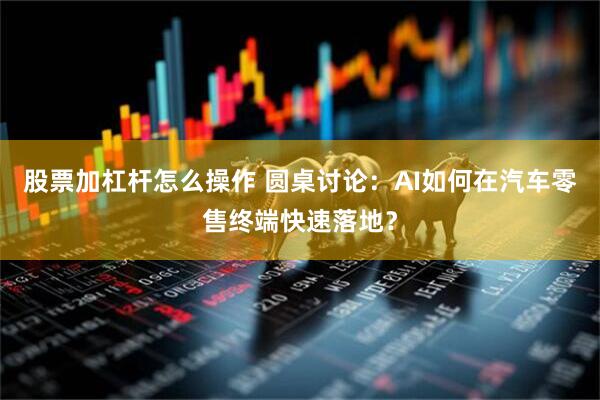 股票加杠杆怎么操作 圆桌讨论：AI如何在汽车零售终端快速落地？