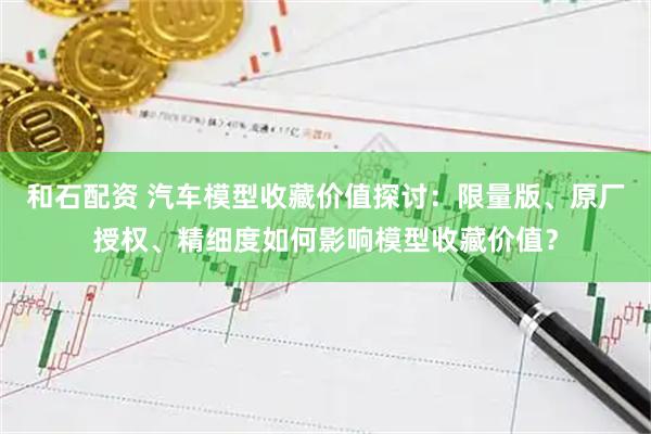 和石配资 汽车模型收藏价值探讨：限量版、原厂授权、精细度如何影响模型收藏价值？