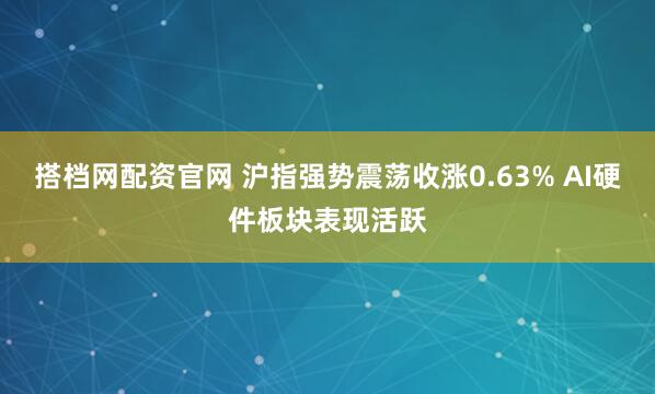 搭档网配资官网 沪指强势震荡收涨0.63% AI硬件板块表现活跃
