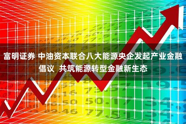 富明证券 中油资本联合八大能源央企发起产业金融倡议  共筑能源转型金融新生态
