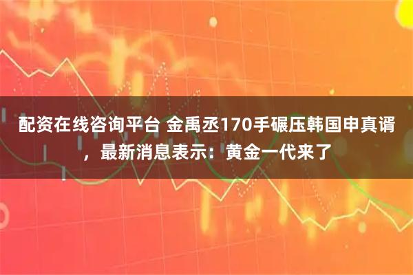 配资在线咨询平台 金禹丞170手碾压韩国申真谞，最新消息表示：黄金一代来了