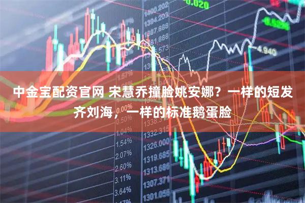 中金宝配资官网 宋慧乔撞脸姚安娜？一样的短发齐刘海，一样的标准鹅蛋脸