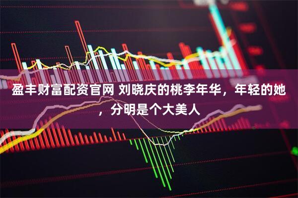 盈丰财富配资官网 刘晓庆的桃李年华，年轻的她，分明是个大美人