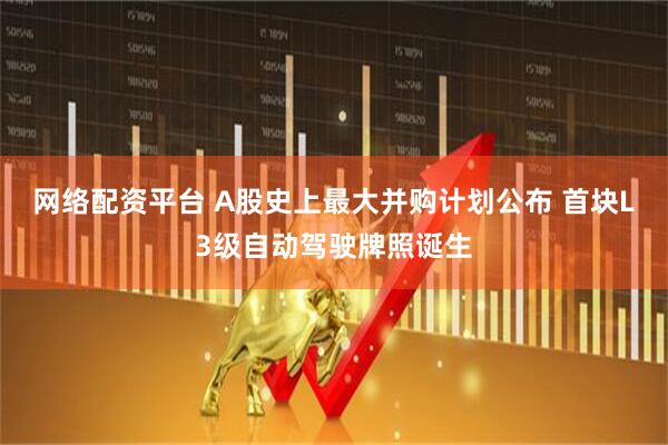 网络配资平台 A股史上最大并购计划公布 首块L3级自动驾驶牌照诞生