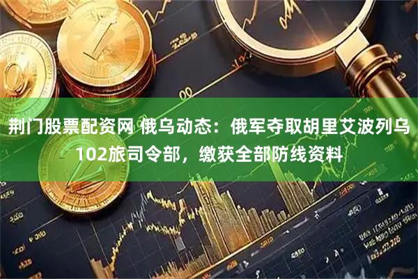 荆门股票配资网 俄乌动态：俄军夺取胡里艾波列乌102旅司令部，缴获全部防线资料