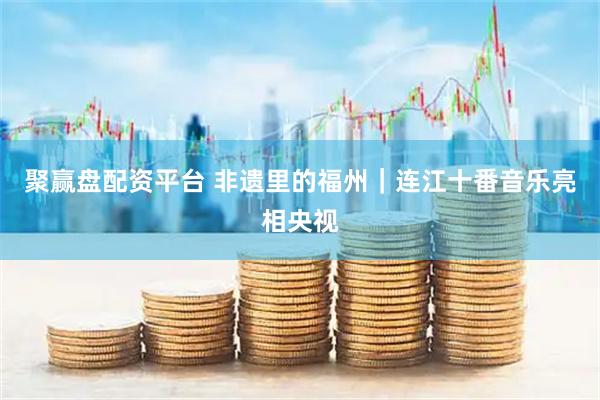 聚赢盘配资平台 非遗里的福州｜连江十番音乐亮相央视