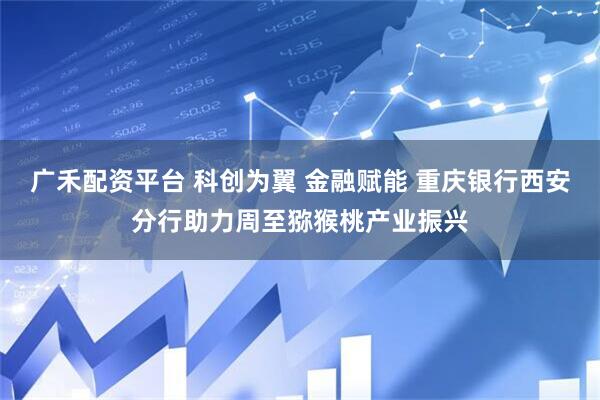 广禾配资平台 科创为翼 金融赋能 重庆银行西安分行助力周至猕猴桃产业振兴