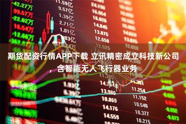 期货配资行情APP下载 立讯精密成立科技新公司，含智能无人飞行器业务