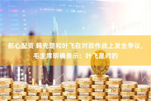 航心配资 韩先楚和叶飞在对敌作战上发生争议，毛主席明确表示：叶飞是对的