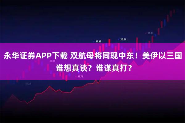 永华证券APP下载 双航母将同现中东！美伊以三国 谁想真谈？谁谋真打？