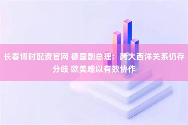 长春博时配资官网 德国副总理：跨大西洋关系仍存分歧 欧美难以有效协作