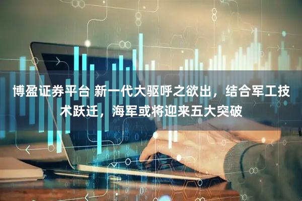 博盈证券平台 新一代大驱呼之欲出，结合军工技术跃迁，海军或将迎来五大突破