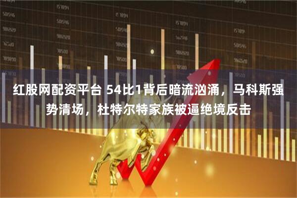 红股网配资平台 54比1背后暗流汹涌，马科斯强势清场，杜特尔特家族被逼绝境反击