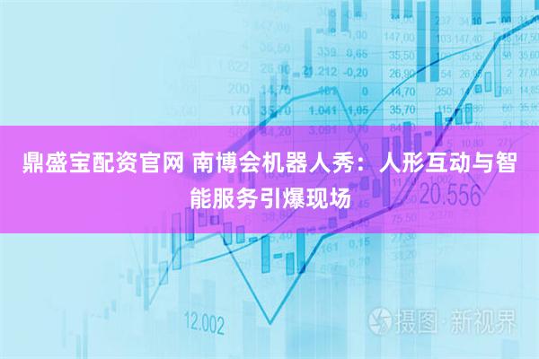 鼎盛宝配资官网 南博会机器人秀：人形互动与智能服务引爆现场