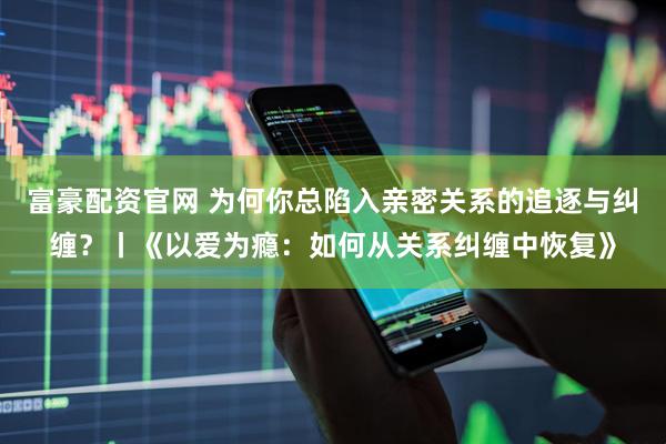 富豪配资官网 为何你总陷入亲密关系的追逐与纠缠？丨《以爱为瘾：如何从关系纠缠中恢复》