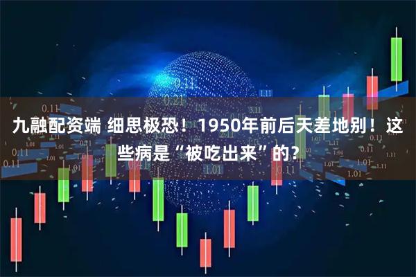 九融配资端 细思极恐！1950年前后天差地别！这些病是“被吃出来”的？