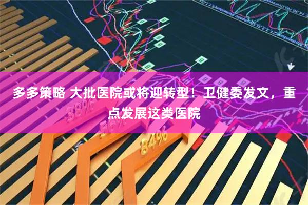 多多策略 大批医院或将迎转型！卫健委发文，重点发展这类医院