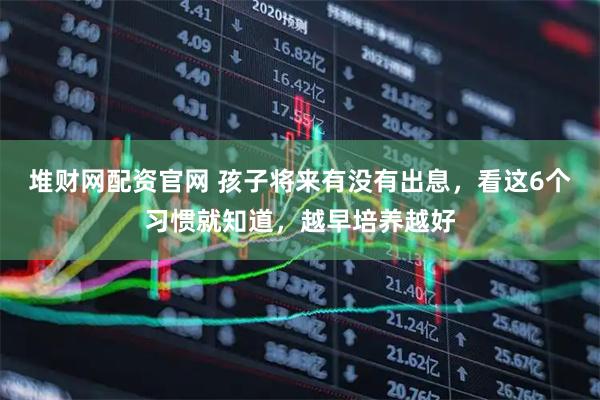 堆财网配资官网 孩子将来有没有出息，看这6个习惯就知道，越早培养越好