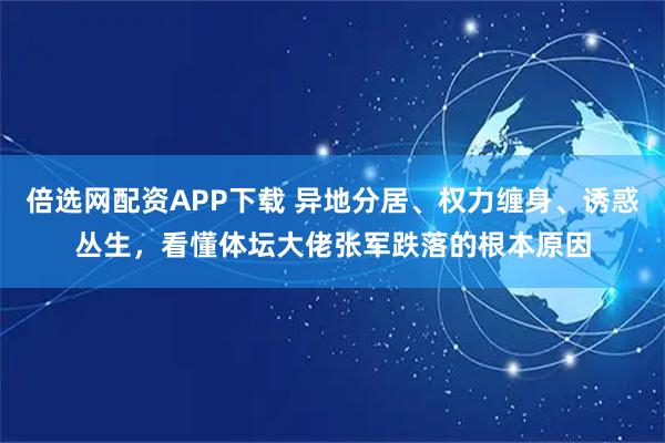 倍选网配资APP下载 异地分居、权力缠身、诱惑丛生，看懂体坛大佬张军跌落的根本原因
