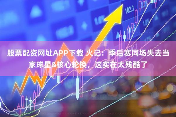 股票配资网址APP下载 火记：季后赛同场失去当家球星&核心轮换，这实在太残酷了