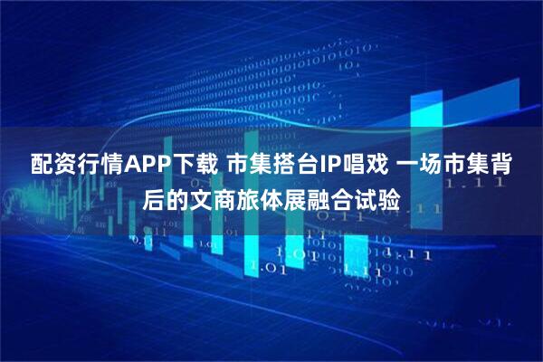 配资行情APP下载 市集搭台IP唱戏 一场市集背后的文商旅体展融合试验