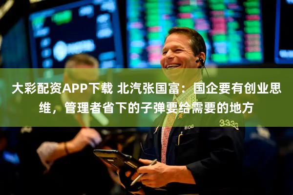 大彩配资APP下载 北汽张国富：国企要有创业思维，管理者省下的子弹要给需要的地方