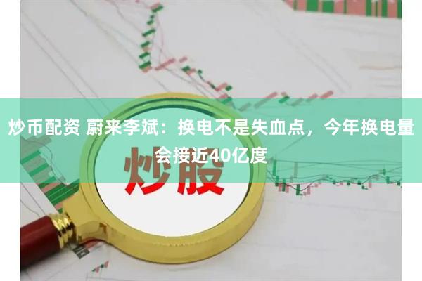 炒币配资 蔚来李斌：换电不是失血点，今年换电量会接近40亿度
