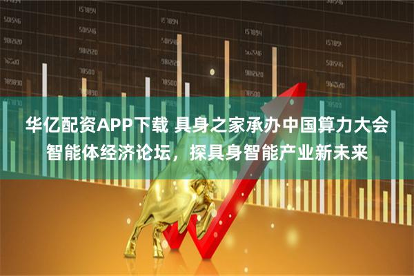 华亿配资APP下载 具身之家承办中国算力大会智能体经济论坛，探具身智能产业新未来